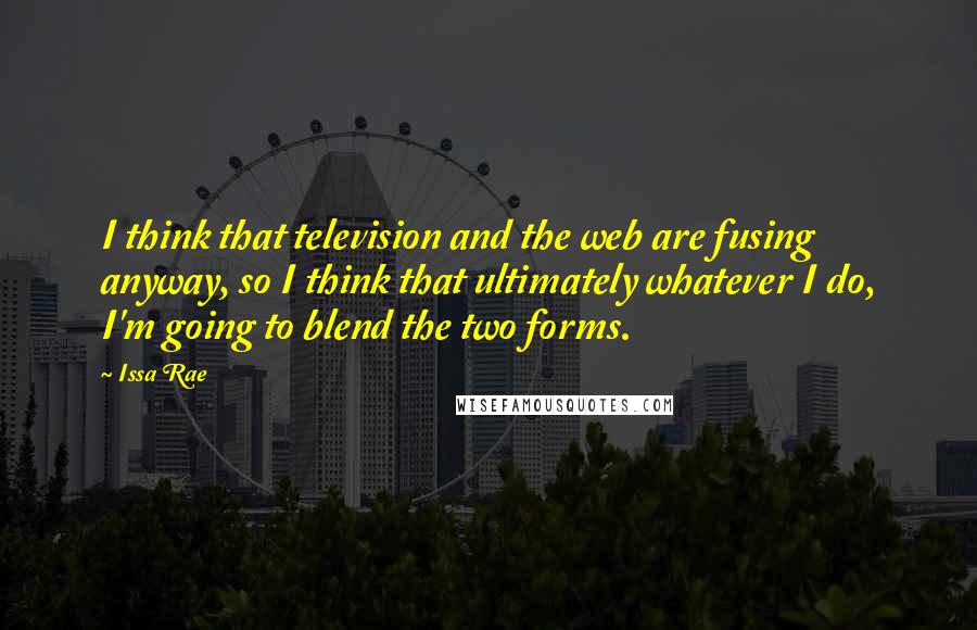 Issa Rae Quotes: I think that television and the web are fusing anyway, so I think that ultimately whatever I do, I'm going to blend the two forms.