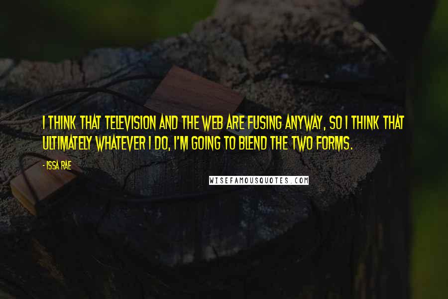 Issa Rae Quotes: I think that television and the web are fusing anyway, so I think that ultimately whatever I do, I'm going to blend the two forms.