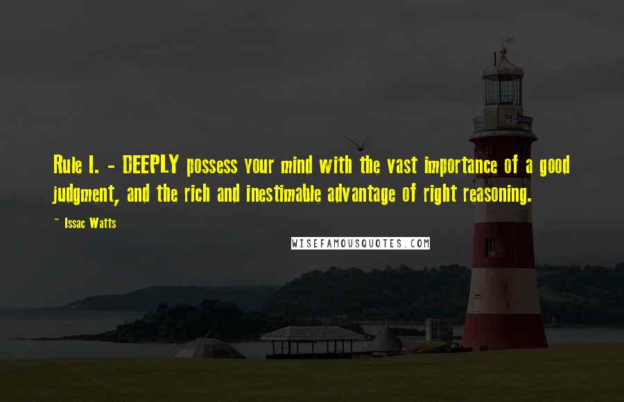 Issac Watts Quotes: Rule I. - DEEPLY possess your mind with the vast importance of a good judgment, and the rich and inestimable advantage of right reasoning.