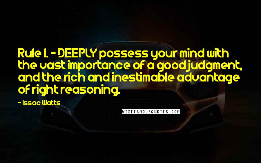 Issac Watts Quotes: Rule I. - DEEPLY possess your mind with the vast importance of a good judgment, and the rich and inestimable advantage of right reasoning.
