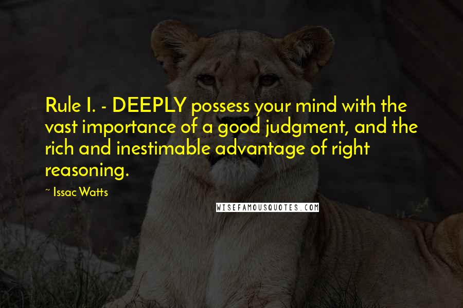 Issac Watts Quotes: Rule I. - DEEPLY possess your mind with the vast importance of a good judgment, and the rich and inestimable advantage of right reasoning.