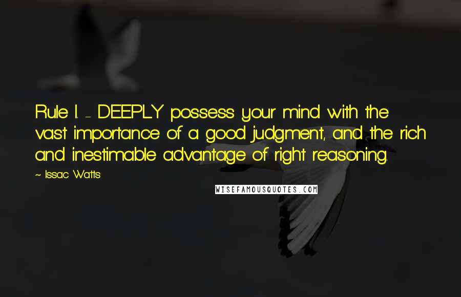 Issac Watts Quotes: Rule I. - DEEPLY possess your mind with the vast importance of a good judgment, and the rich and inestimable advantage of right reasoning.