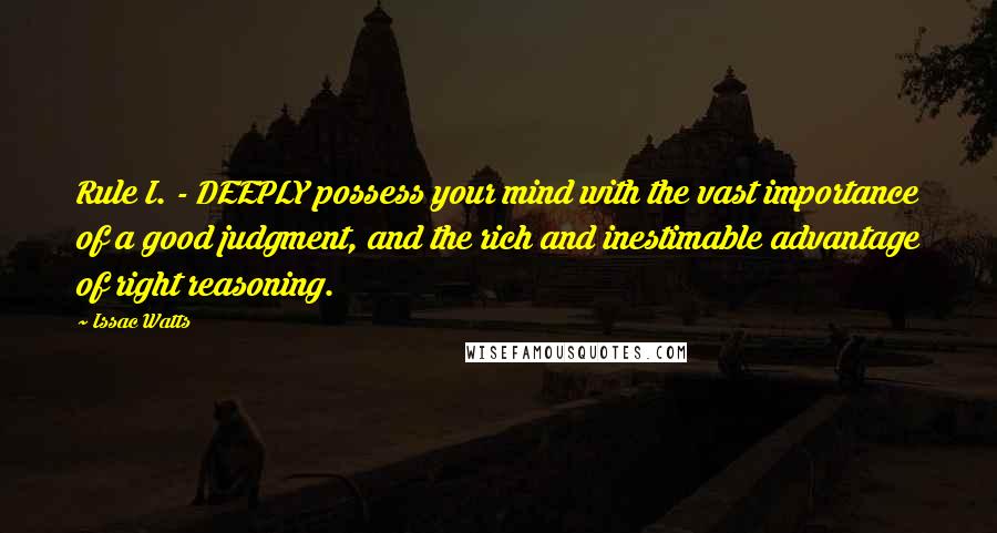 Issac Watts Quotes: Rule I. - DEEPLY possess your mind with the vast importance of a good judgment, and the rich and inestimable advantage of right reasoning.