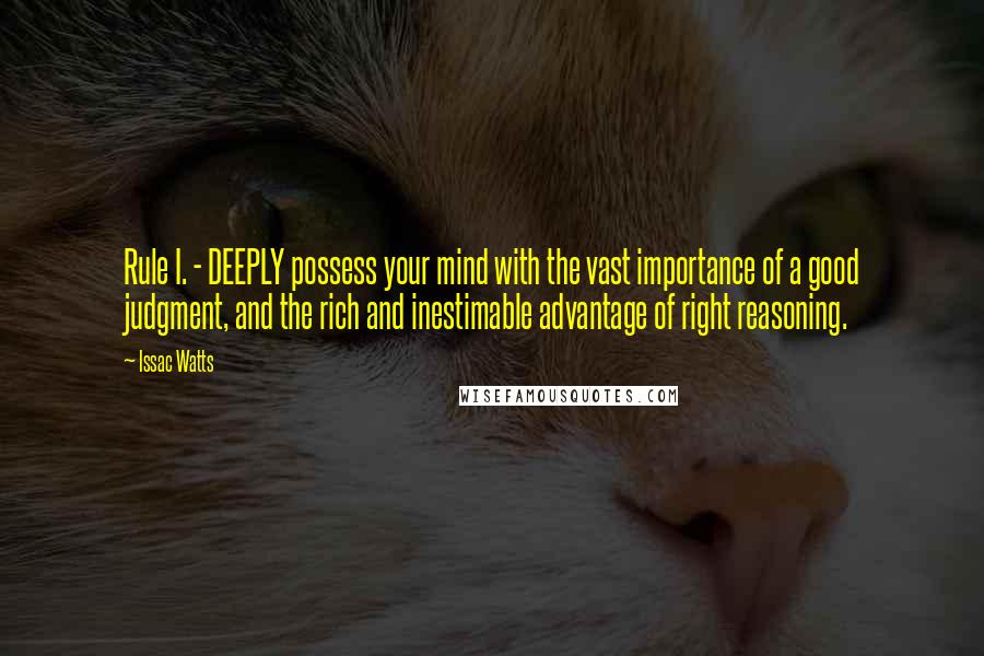 Issac Watts Quotes: Rule I. - DEEPLY possess your mind with the vast importance of a good judgment, and the rich and inestimable advantage of right reasoning.