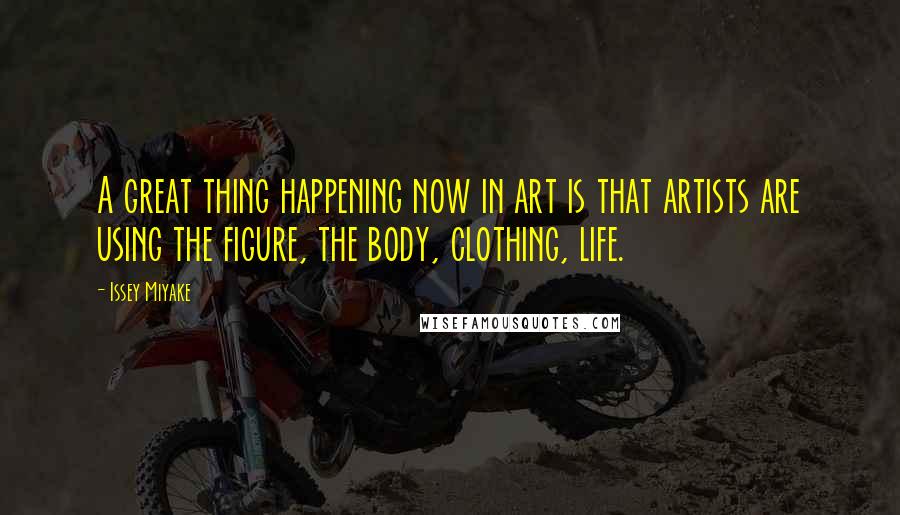 Issey Miyake Quotes: A great thing happening now in art is that artists are using the figure, the body, clothing, life.