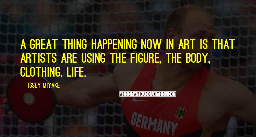 Issey Miyake Quotes: A great thing happening now in art is that artists are using the figure, the body, clothing, life.