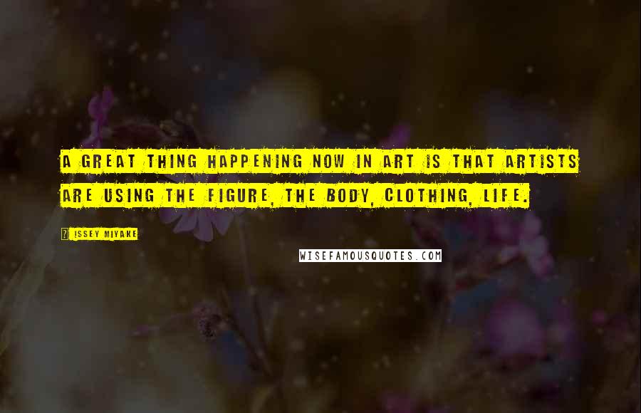 Issey Miyake Quotes: A great thing happening now in art is that artists are using the figure, the body, clothing, life.