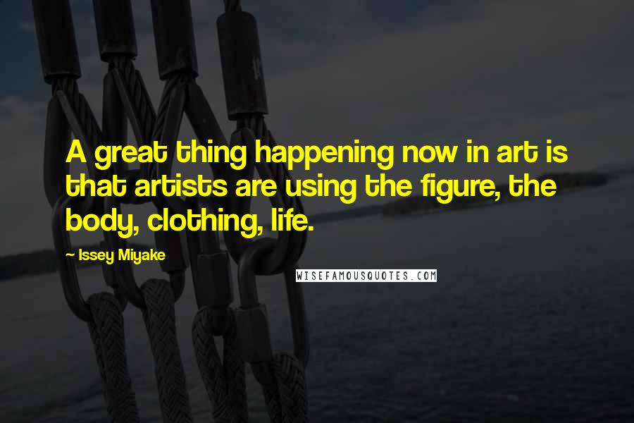 Issey Miyake Quotes: A great thing happening now in art is that artists are using the figure, the body, clothing, life.