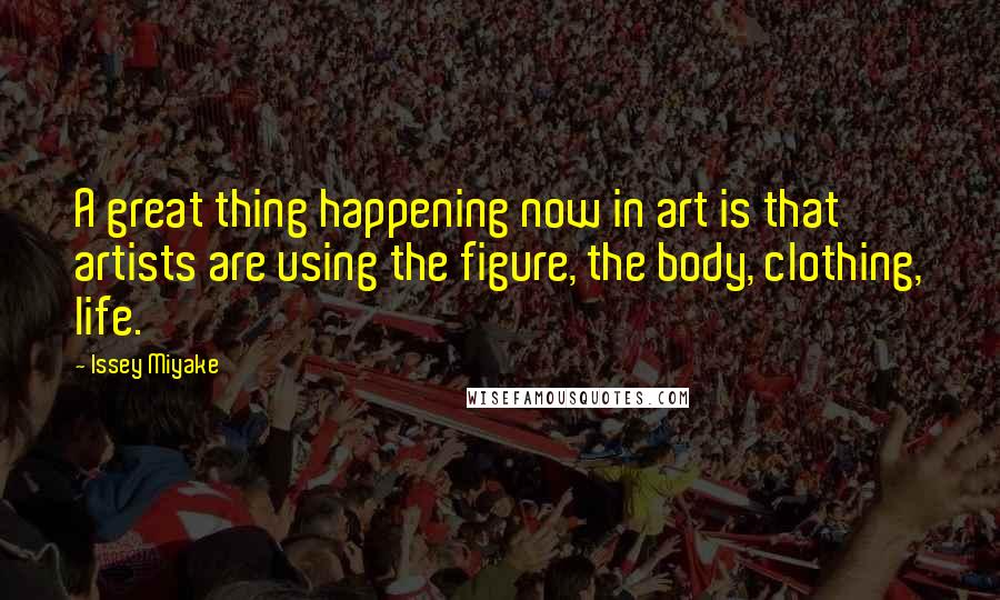 Issey Miyake Quotes: A great thing happening now in art is that artists are using the figure, the body, clothing, life.