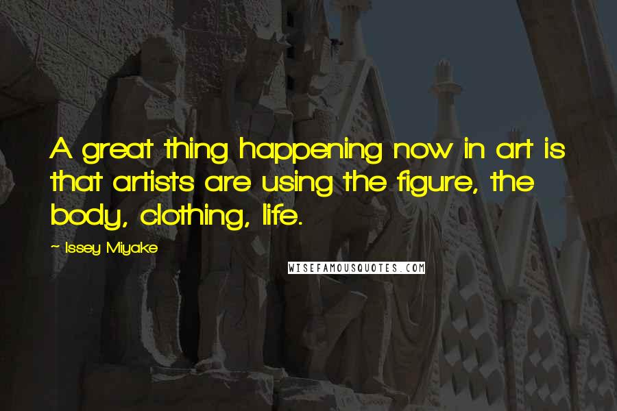 Issey Miyake Quotes: A great thing happening now in art is that artists are using the figure, the body, clothing, life.