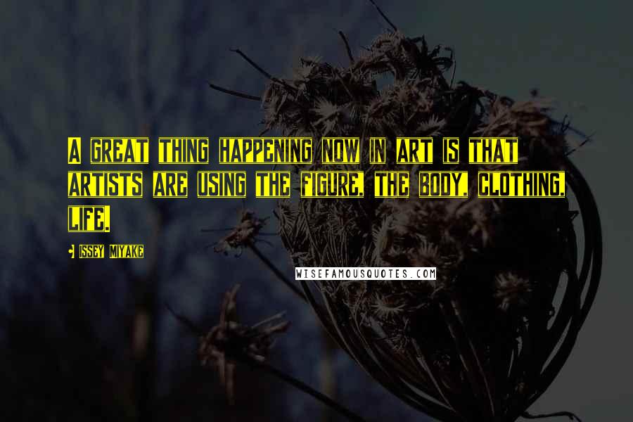 Issey Miyake Quotes: A great thing happening now in art is that artists are using the figure, the body, clothing, life.