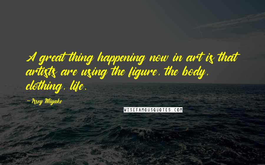 Issey Miyake Quotes: A great thing happening now in art is that artists are using the figure, the body, clothing, life.