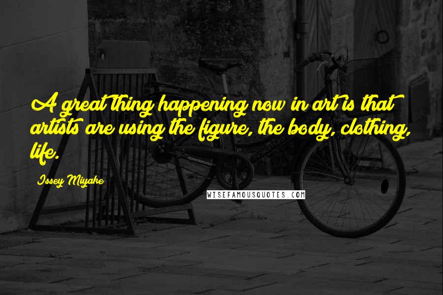 Issey Miyake Quotes: A great thing happening now in art is that artists are using the figure, the body, clothing, life.