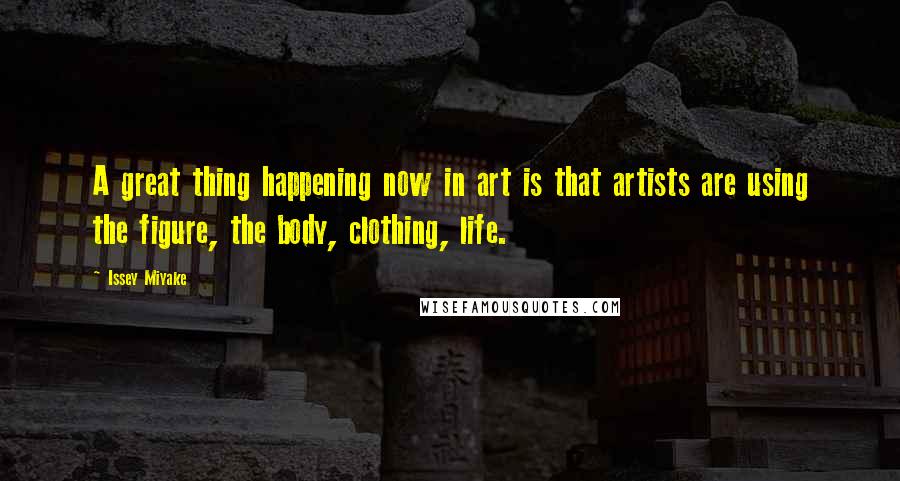 Issey Miyake Quotes: A great thing happening now in art is that artists are using the figure, the body, clothing, life.