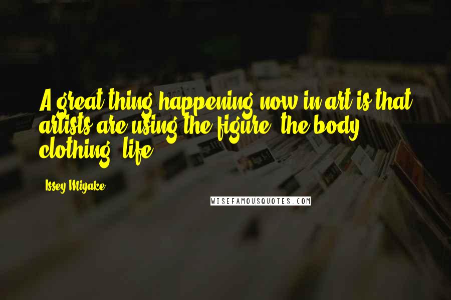 Issey Miyake Quotes: A great thing happening now in art is that artists are using the figure, the body, clothing, life.