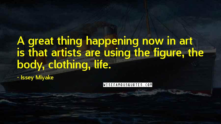 Issey Miyake Quotes: A great thing happening now in art is that artists are using the figure, the body, clothing, life.