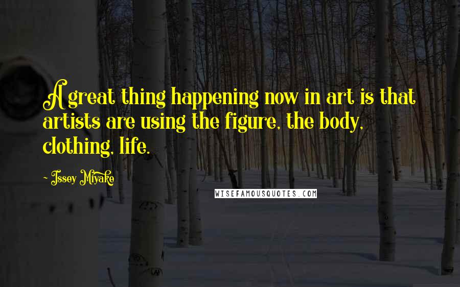Issey Miyake Quotes: A great thing happening now in art is that artists are using the figure, the body, clothing, life.
