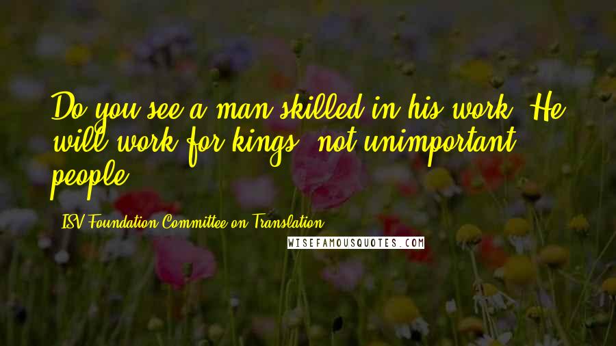ISV Foundation Committee On Translation Quotes: Do you see a man skilled in his work? He will work for kings, not unimportant people.