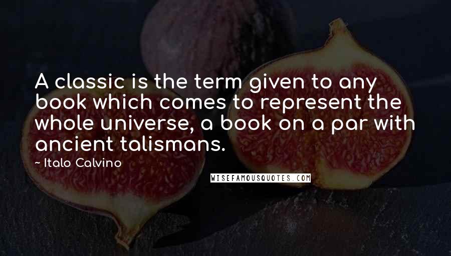 Italo Calvino Quotes: A classic is the term given to any book which comes to represent the whole universe, a book on a par with ancient talismans.