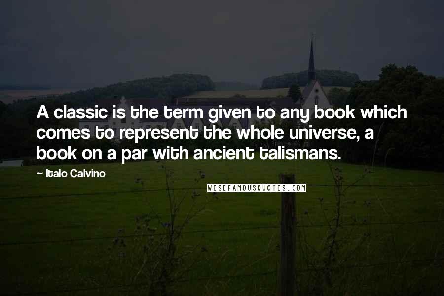 Italo Calvino Quotes: A classic is the term given to any book which comes to represent the whole universe, a book on a par with ancient talismans.