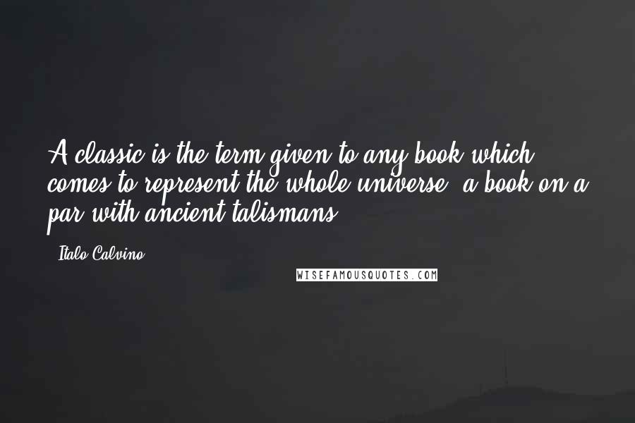 Italo Calvino Quotes: A classic is the term given to any book which comes to represent the whole universe, a book on a par with ancient talismans.