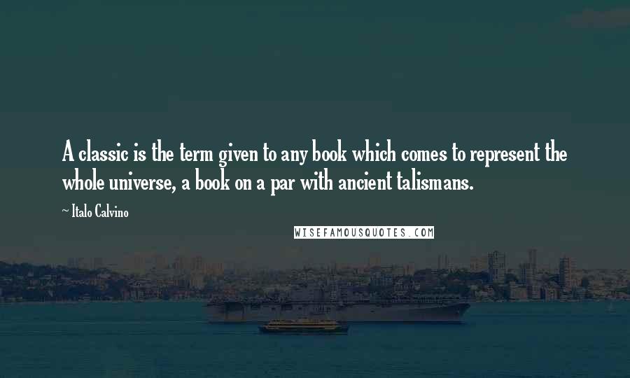 Italo Calvino Quotes: A classic is the term given to any book which comes to represent the whole universe, a book on a par with ancient talismans.