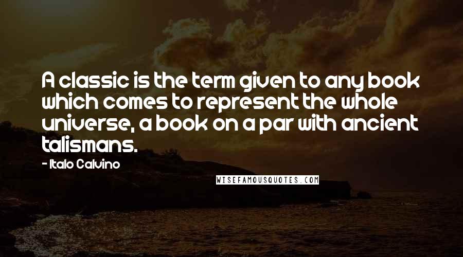 Italo Calvino Quotes: A classic is the term given to any book which comes to represent the whole universe, a book on a par with ancient talismans.