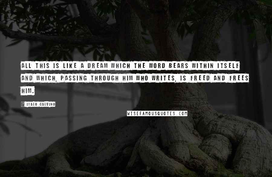 Italo Calvino Quotes: All this is like a dream which the word bears within itself and which, passing through him who writes, is freed and frees him.