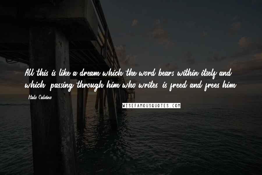 Italo Calvino Quotes: All this is like a dream which the word bears within itself and which, passing through him who writes, is freed and frees him.