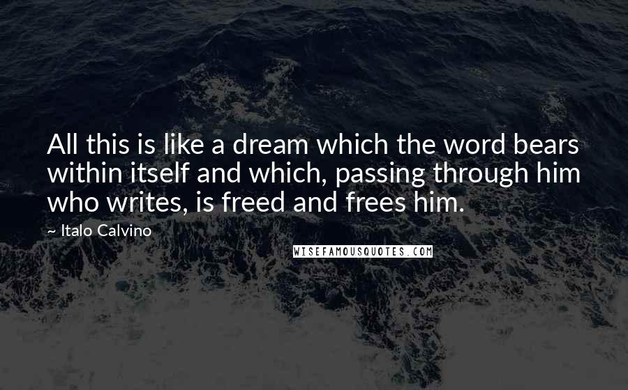 Italo Calvino Quotes: All this is like a dream which the word bears within itself and which, passing through him who writes, is freed and frees him.