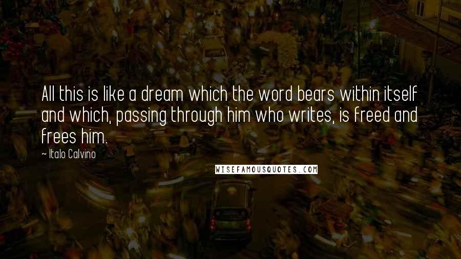 Italo Calvino Quotes: All this is like a dream which the word bears within itself and which, passing through him who writes, is freed and frees him.