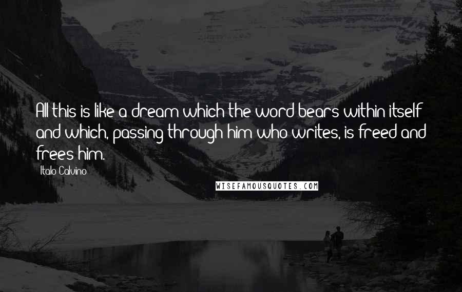 Italo Calvino Quotes: All this is like a dream which the word bears within itself and which, passing through him who writes, is freed and frees him.