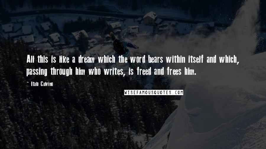 Italo Calvino Quotes: All this is like a dream which the word bears within itself and which, passing through him who writes, is freed and frees him.