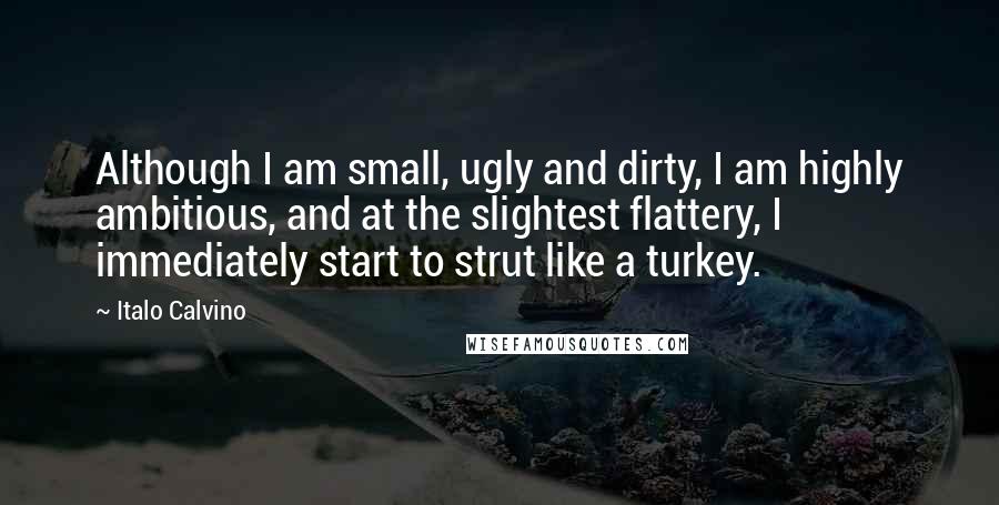 Italo Calvino Quotes: Although I am small, ugly and dirty, I am highly ambitious, and at the slightest flattery, I immediately start to strut like a turkey.