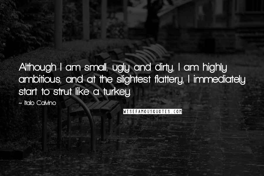 Italo Calvino Quotes: Although I am small, ugly and dirty, I am highly ambitious, and at the slightest flattery, I immediately start to strut like a turkey.