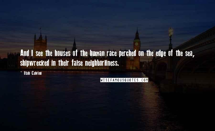 Italo Calvino Quotes: And I see the houses of the human race perched on the edge of the sea, shipwrecked in their false neighborliness.