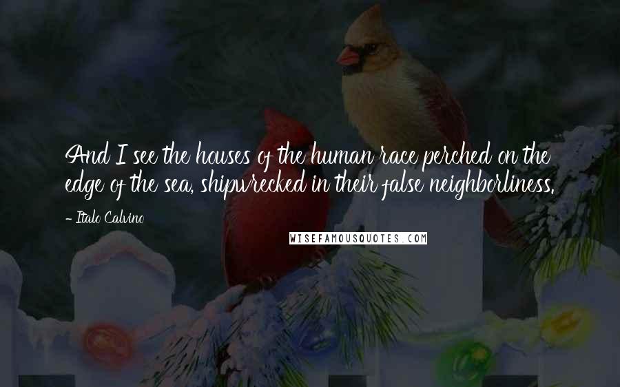 Italo Calvino Quotes: And I see the houses of the human race perched on the edge of the sea, shipwrecked in their false neighborliness.