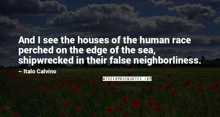 Italo Calvino Quotes: And I see the houses of the human race perched on the edge of the sea, shipwrecked in their false neighborliness.