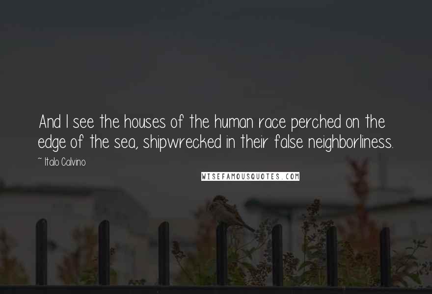 Italo Calvino Quotes: And I see the houses of the human race perched on the edge of the sea, shipwrecked in their false neighborliness.