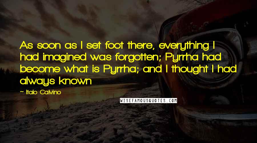 Italo Calvino Quotes: As soon as I set foot there, everything I had imagined was forgotten; Pyrrha had become what is Pyrrha; and I thought I had always known