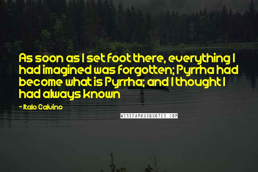 Italo Calvino Quotes: As soon as I set foot there, everything I had imagined was forgotten; Pyrrha had become what is Pyrrha; and I thought I had always known