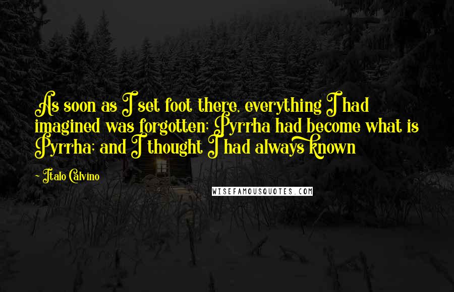 Italo Calvino Quotes: As soon as I set foot there, everything I had imagined was forgotten; Pyrrha had become what is Pyrrha; and I thought I had always known