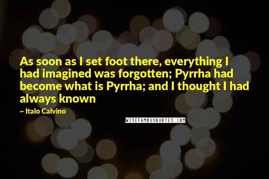 Italo Calvino Quotes: As soon as I set foot there, everything I had imagined was forgotten; Pyrrha had become what is Pyrrha; and I thought I had always known