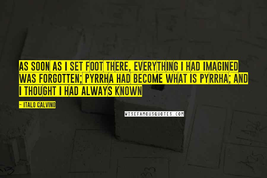 Italo Calvino Quotes: As soon as I set foot there, everything I had imagined was forgotten; Pyrrha had become what is Pyrrha; and I thought I had always known