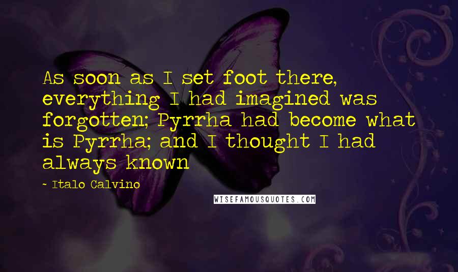 Italo Calvino Quotes: As soon as I set foot there, everything I had imagined was forgotten; Pyrrha had become what is Pyrrha; and I thought I had always known
