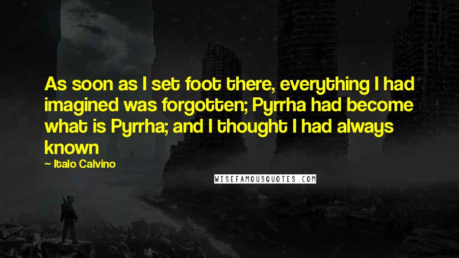Italo Calvino Quotes: As soon as I set foot there, everything I had imagined was forgotten; Pyrrha had become what is Pyrrha; and I thought I had always known