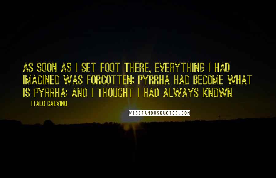 Italo Calvino Quotes: As soon as I set foot there, everything I had imagined was forgotten; Pyrrha had become what is Pyrrha; and I thought I had always known