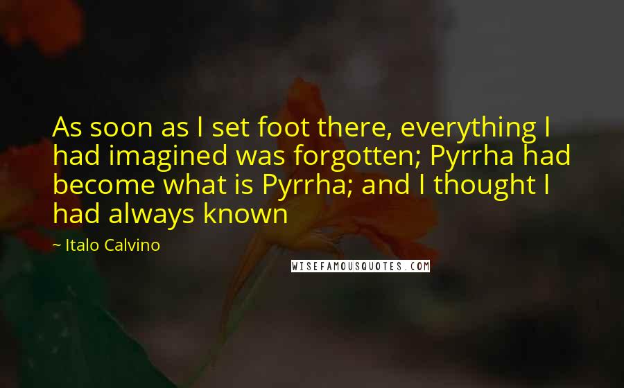 Italo Calvino Quotes: As soon as I set foot there, everything I had imagined was forgotten; Pyrrha had become what is Pyrrha; and I thought I had always known
