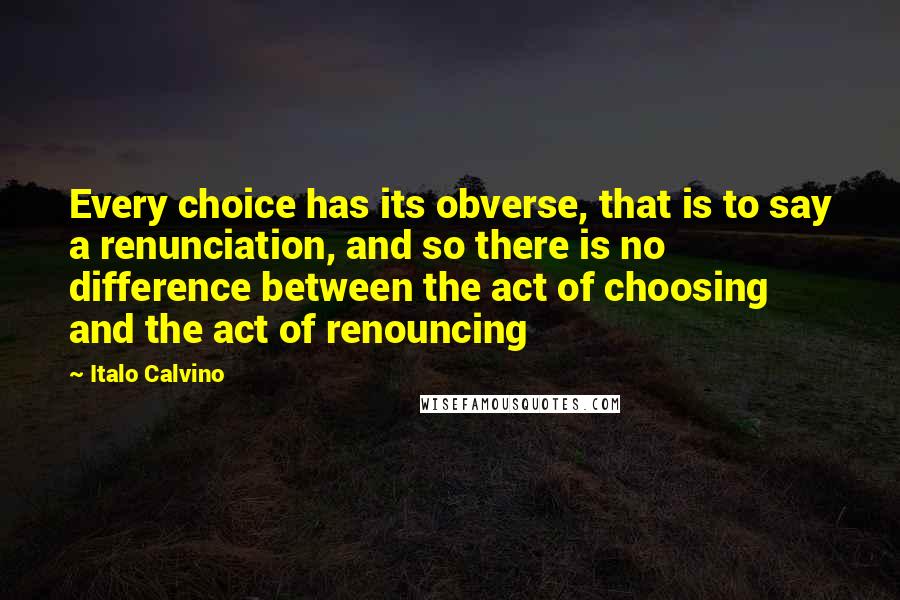 Italo Calvino Quotes: Every choice has its obverse, that is to say a renunciation, and so there is no difference between the act of choosing and the act of renouncing