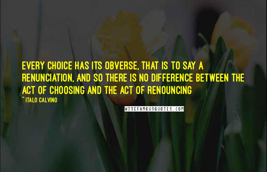 Italo Calvino Quotes: Every choice has its obverse, that is to say a renunciation, and so there is no difference between the act of choosing and the act of renouncing